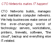 Text Box: CTO Networks makes IT happen!   CTO Networks builds, manages and maintains computer networks. We help businesses make sense of the ever-changing world of technology: servers, workstations, printers, firewalls, software, the cloud, backup and everything else IT-related.